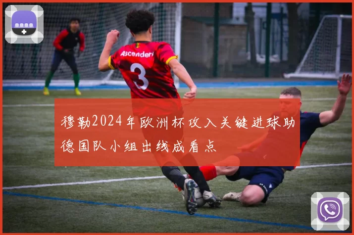 穆勒2024年欧洲杯攻入关键进球助德国队小组出线成看点