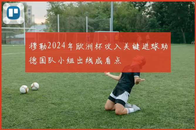 穆勒2024年欧洲杯攻入关键进球助德国队小组出线成看点