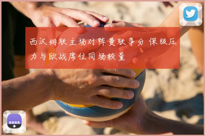 西汉姆联主场对阵曼联争分 保级压力与欧战席位同场较量